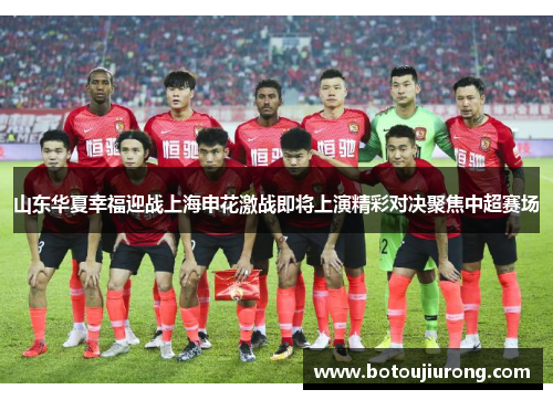 山东华夏幸福迎战上海申花激战即将上演精彩对决聚焦中超赛场